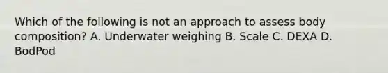 Which of the following is not an approach to assess body composition? A. Underwater weighing B. Scale C. DEXA D. BodPod