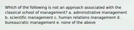 Which of the following is not an approach associated with the classical school of management? a. administrative management b. scientific management c. human relations management d. bureaucratic management e. none of the above