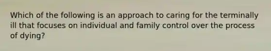 Which of the following is an approach to caring for the terminally ill that focuses on individual and family control over the process of dying?