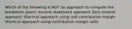 Which of the following is NOT an approach to compute the breakeven point? Income statement approach Zero income approach Shortcut approach using unit contribution margin Shortcut approach using contribution margin ratio