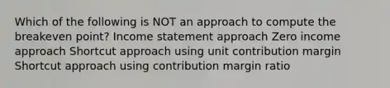 Which of the following is NOT an approach to compute the breakeven point? <a href='https://www.questionai.com/knowledge/kCPMsnOwdm-income-statement' class='anchor-knowledge'>income statement</a> approach Zero income approach Shortcut approach using unit contribution margin Shortcut approach using contribution margin ratio