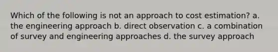 Which of the following is not an approach to cost estimation? a. the engineering approach b. direct observation c. a combination of survey and engineering approaches d. the survey approach