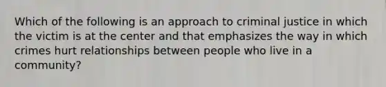 Which of the following is an approach to criminal justice in which the victim is at the center and that emphasizes the way in which crimes hurt relationships between people who live in a community?