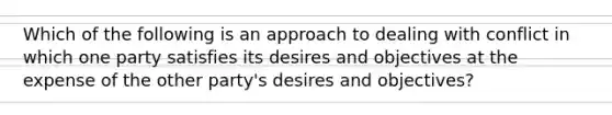 Which of the following is an approach to dealing with conflict in which one party satisfies its desires and objectives at the expense of the other party's desires and objectives?