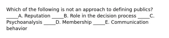 Which of the following is not an approach to defining publics? _____A. Reputation _____B. Role in the decision process _____C. Psychoanalysis _____D. Membership _____E. Communication behavior