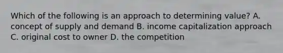 Which of the following is an approach to determining value? A. concept of supply and demand B. income capitalization approach C. original cost to owner D. the competition