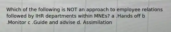 Which of the following is NOT an approach to employee relations followed by IHR departments within MNEs? a .Hands off b .Monitor c .Guide and advise d. Assimilation