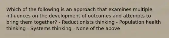 Which of the following is an approach that examines multiple influences on the development of outcomes and attempts to bring them together? - Reductionists thinking - Population health thinking - Systems thinking - None of the above