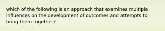 which of the following is an approach that examines multiple influences on the development of outcomes and attempts to bring them together?