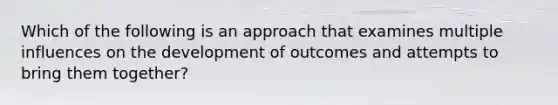 Which of the following is an approach that examines multiple influences on the development of outcomes and attempts to bring them together?