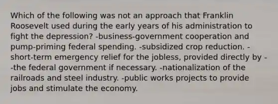 Which of the following was not an approach that Franklin Roosevelt used during the early years of his administration to fight the depression? -business-government cooperation and pump-priming federal spending. -subsidized crop reduction. -short-term emergency relief for the jobless, provided directly by --the federal government if necessary. -nationalization of the railroads and steel industry. -public works projects to provide jobs and stimulate the economy.