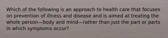 Which of the following is an approach to health care that focuses on prevention of illness and disease and is aimed at treating the whole person—body and mind—rather than just the part or parts in which symptoms occur?