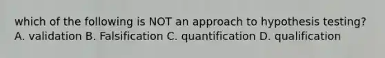 which of the following is NOT an approach to hypothesis testing? A. validation B. Falsification C. quantification D. qualification