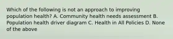 Which of the following is not an approach to improving population health? A. Community health needs assessment B. Population health driver diagram C. Health in All Policies D. None of the above