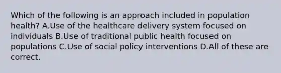 Which of the following is an approach included in population health? A.Use of the healthcare delivery system focused on individuals B.Use of traditional public health focused on populations C.Use of social policy interventions D.All of these are correct.