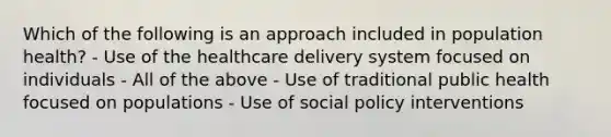 Which of the following is an approach included in population health? - Use of the healthcare delivery system focused on individuals - All of the above - Use of traditional public health focused on populations - Use of social policy interventions