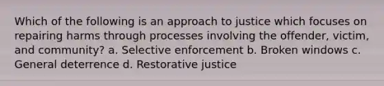 Which of the following is an approach to justice which focuses on repairing harms through processes involving the offender, victim, and community? a. Selective enforcement b. Broken windows c. General deterrence d. Restorative justice