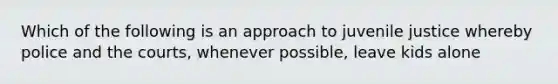 Which of the following is an approach to juvenile justice whereby police and the courts, whenever possible, leave kids alone