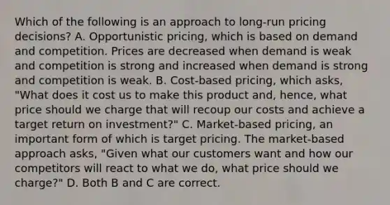 Which of the following is an approach to​ long-run pricing​ decisions? A. Opportunistic​ pricing, which is based on demand and competition. Prices are decreased when demand is weak and competition is strong and increased when demand is strong and competition is weak. B. ​Cost-based pricing, which​ asks, "What does it cost us to make this product​ and, hence, what price should we charge that will recoup our costs and achieve a target return on​ investment?" C. ​Market-based pricing, an important form of which is target pricing. The​ market-based approach​ asks, "Given what our customers want and how our competitors will react to what we​ do, what price should we​ charge?" D. Both B and C are correct.