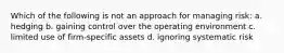 Which of the following is not an approach for managing risk: a. hedging b. gaining control over the operating environment c. limited use of firm-specific assets d. ignoring systematic risk