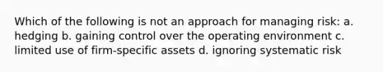 Which of the following is not an approach for managing risk: a. hedging b. gaining control over the operating environment c. limited use of firm-specific assets d. ignoring systematic risk