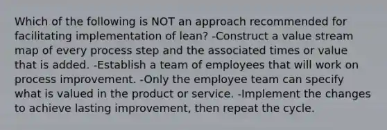 Which of the following is NOT an approach recommended for facilitating implementation of lean? -Construct a value stream map of every process step and the associated times or value that is added. -Establish a team of employees that will work on process improvement. -Only the employee team can specify what is valued in the product or service. -Implement the changes to achieve lasting improvement, then repeat the cycle.