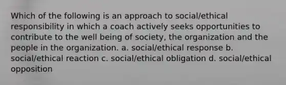 Which of the following is an approach to social/ethical responsibility in which a coach actively seeks opportunities to contribute to the well being of society, the organization and the people in the organization. a. social/ethical response b. social/ethical reaction c. social/ethical obligation d. social/ethical opposition