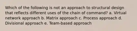 Which of the following is not an approach to structural design that reflects different uses of the chain of command? a. Virtual network approach b. Matrix approach c. Process approach d. Divisional approach e. Team-based approach