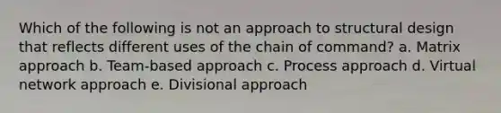 Which of the following is not an approach to structural design that reflects different uses of the chain of command? a. Matrix approach b. Team-based approach c. Process approach d. Virtual network approach e. Divisional approach