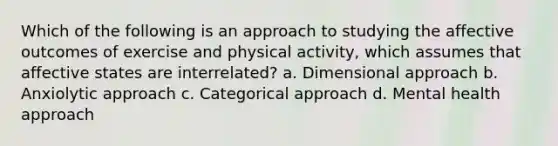 Which of the following is an approach to studying the affective outcomes of exercise and physical activity, which assumes that affective states are interrelated? a. Dimensional approach b. Anxiolytic approach c. Categorical approach d. Mental health approach