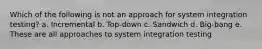 Which of the following is ​not​ an approach for system integration testing? a. Incremental b. Top-down c. Sandwich d. Big-bang e. These are all approaches to system integration testing