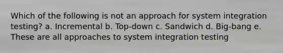 Which of the following is ​not​ an approach for system integration testing? a. Incremental b. Top-down c. Sandwich d. Big-bang e. These are all approaches to system integration testing