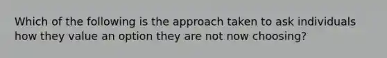 Which of the following is the approach taken to ask individuals how they value an option they are not now choosing?