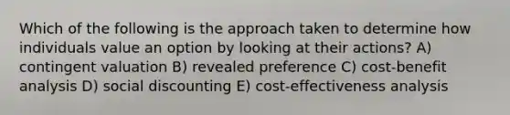 Which of the following is the approach taken to determine how individuals value an option by looking at their actions? A) contingent valuation B) revealed preference C) cost-benefit analysis D) social discounting E) cost-effectiveness analysis