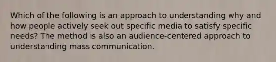 Which of the following is an approach to understanding why and how people actively seek out specific media to satisfy specific needs? The method is also an audience-centered approach to understanding mass communication.