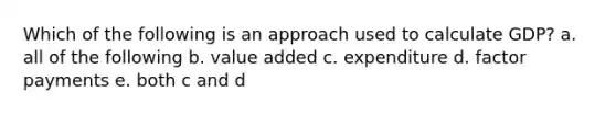 Which of the following is an approach used to calculate GDP? a. all of the following b. value added c. expenditure d. factor payments e. both c and d