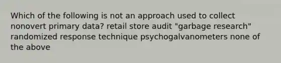 Which of the following is not an approach used to collect nonovert primary data? retail store audit "garbage research" randomized response technique psychogalvanometers none of the above