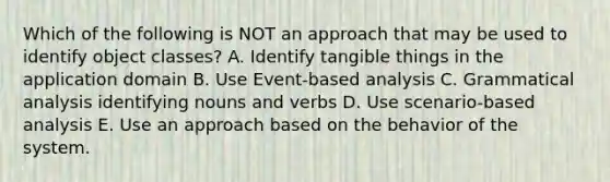 Which of the following is NOT an approach that may be used to identify object classes? A. Identify tangible things in the application domain B. Use Event-based analysis C. Grammatical analysis identifying nouns and verbs D. Use scenario-based analysis E. Use an approach based on the behavior of the system.