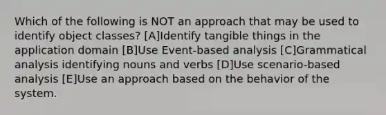 Which of the following is NOT an approach that may be used to identify object classes? [A]Identify tangible things in the application domain [B]Use Event-based analysis [C]Grammatical analysis identifying nouns and verbs [D]Use scenario-based analysis [E]Use an approach based on the behavior of the system.