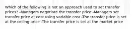 Which of the following is not an approach used to set transfer prices? -Managers negotiate the transfer price -Managers set transfer price at cost using variable cost -The transfer price is set at the ceiling price -The transfer price is set at the market price