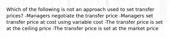 Which of the following is not an approach used to set transfer prices? -Managers negotiate the transfer price -Managers set transfer price at cost using variable cost -The transfer price is set at the ceiling price -The transfer price is set at the market price