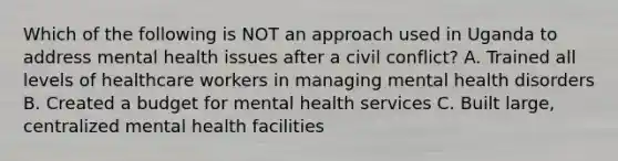 Which of the following is NOT an approach used in Uganda to address mental health issues after a civil conflict? A. Trained all levels of healthcare workers in managing mental health disorders B. Created a budget for mental health services C. Built large, centralized mental health facilities