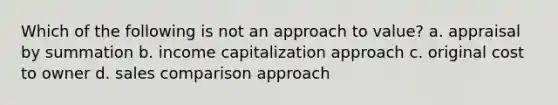 Which of the following is not an approach to value? a. appraisal by summation b. income capitalization approach c. original cost to owner d. sales comparison approach