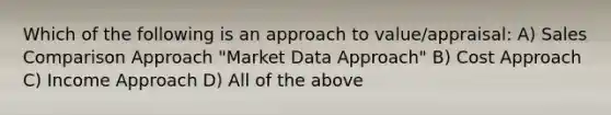 Which of the following is an approach to value/appraisal: A) Sales Comparison Approach "Market Data Approach" B) Cost Approach C) Income Approach D) All of the above