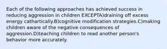 Each of the following approaches has achieved success in reducing aggression in children EXCEPTA)draining off excess energy cathartically.B)cognitive modification strategies.C)making children aware of the negative consequences of aggression.D)teaching children to read another person's behavior more accurately.