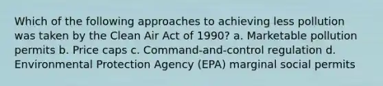 Which of the following approaches to achieving less pollution was taken by the Clean Air Act of 1990? a. Marketable pollution permits b. Price caps c. Command-and-control regulation d. Environmental Protection Agency (EPA) marginal social permits