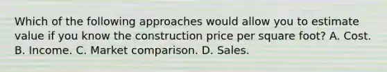 Which of the following approaches would allow you to estimate value if you know the construction price per square foot? A. Cost. B. Income. C. Market comparison. D. Sales.