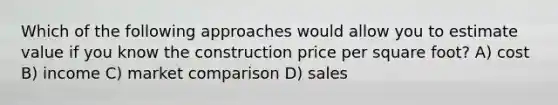 Which of the following approaches would allow you to estimate value if you know the construction price per square foot? A) cost B) income C) market comparison D) sales