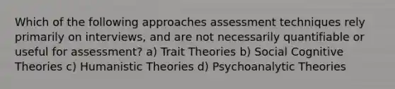 Which of the following approaches assessment techniques rely primarily on interviews, and are not necessarily quantifiable or useful for assessment? a) Trait Theories b) Social Cognitive Theories c) Humanistic Theories d) Psychoanalytic Theories