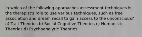 In which of the following approaches assessment techniques is the therapist's role to use various techniques, such as free association and dream recall to gain access to the unconscious? a) Trait Theories b) Social Cognitive Theories c) Humanistic Theories d) Psychoanalytic Theories